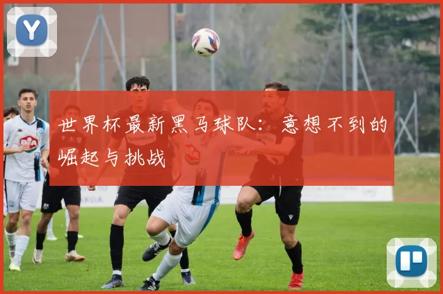 世界杯最新黑马球队:意想不到的崛起与挑战