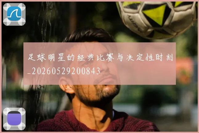 足球明星的经典比赛与决定性时刻_20260529200843