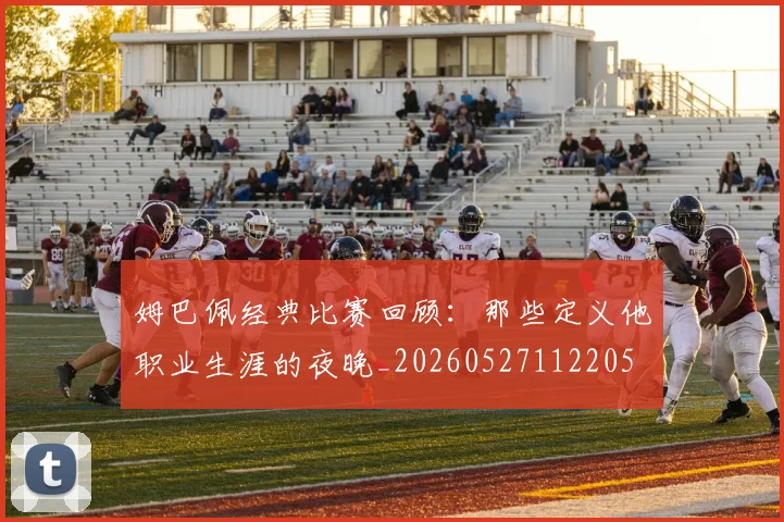 姆巴佩经典比赛回顾:那些定义他职业生涯的夜晚_20260527112205