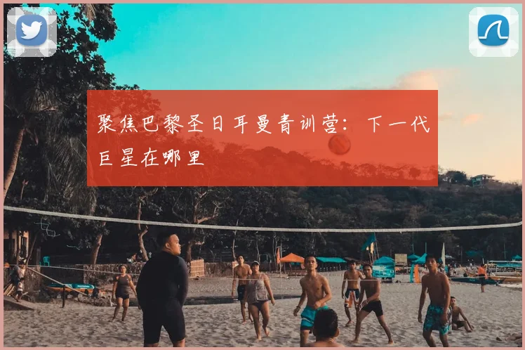聚焦巴黎圣日耳曼青训营:下一代巨星在哪里