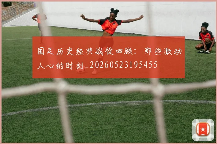 国足历史经典战役回顾:那些激动人心的时刻_20260523195455