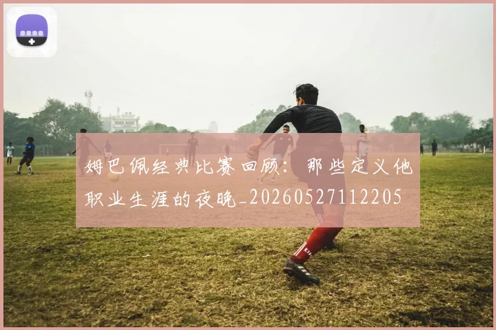 姆巴佩经典比赛回顾:那些定义他职业生涯的夜晚_20260527112205