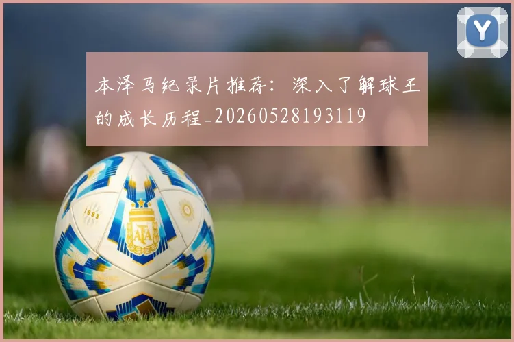 本泽马纪录片推荐:深入了解球王的成长历程_20260528193119
