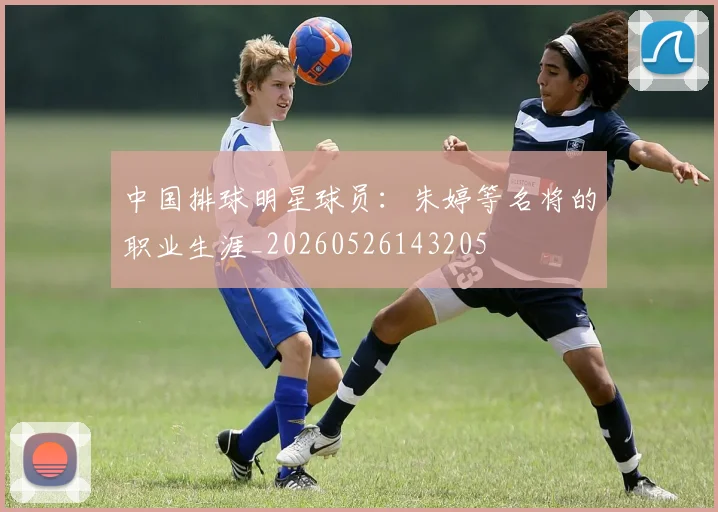 中国排球明星球员:朱婷等名将的职业生涯_20260526143205