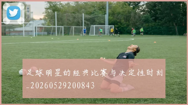 足球明星的经典比赛与决定性时刻_20260529200843